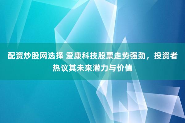 配资炒股网选择 爱康科技股票走势强劲，投资者热议其未来潜力与价值
