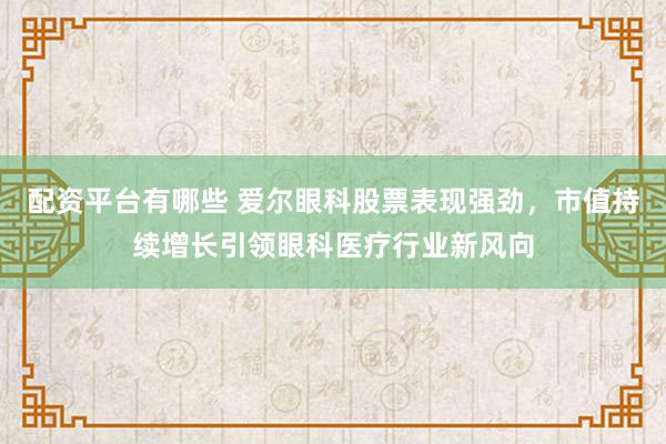 配资平台有哪些 爱尔眼科股票表现强劲，市值持续增长引领眼科医疗行业新风向
