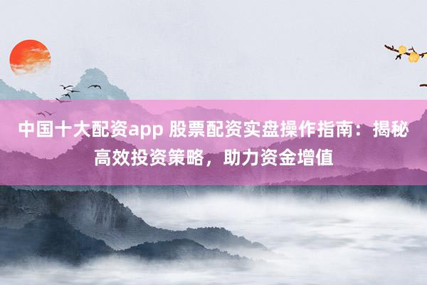 中国十大配资app 股票配资实盘操作指南：揭秘高效投资策略，助力资金增值