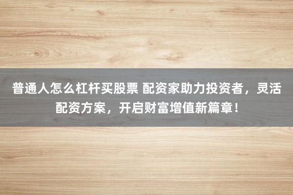 普通人怎么杠杆买股票 配资家助力投资者，灵活配资方案，开启财富增值新篇章！