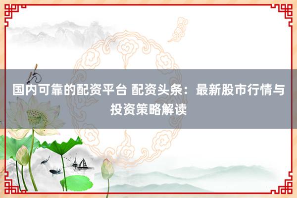 国内可靠的配资平台 配资头条：最新股市行情与投资策略解读