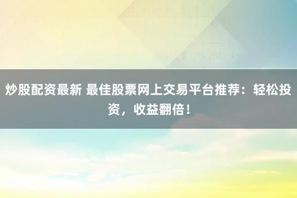炒股配资最新 最佳股票网上交易平台推荐：轻松投资，收益翻倍！