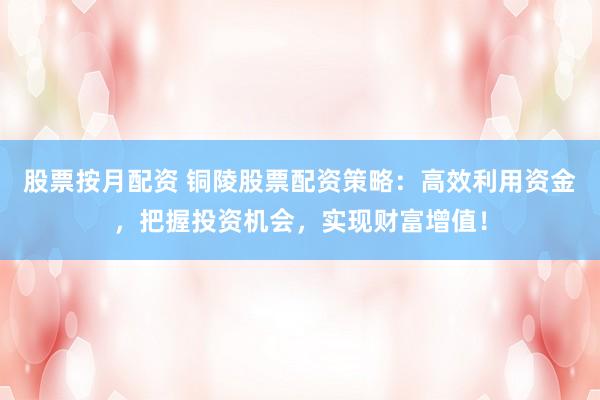 股票按月配资 铜陵股票配资策略：高效利用资金，把握投资机会，实现财富增值！