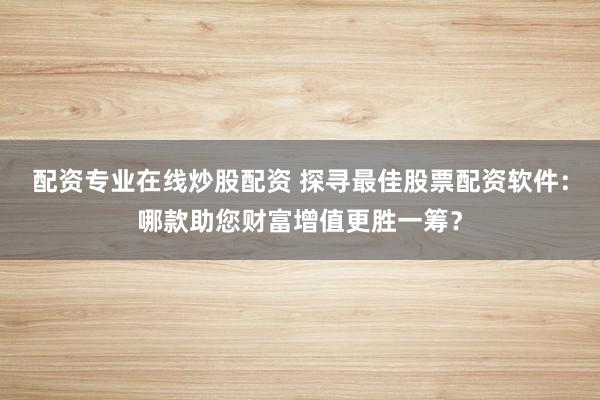 配资专业在线炒股配资 探寻最佳股票配资软件：哪款助您财富增值更胜一筹？
