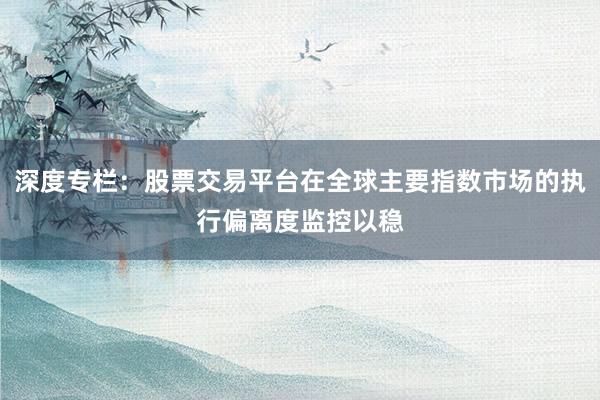 深度专栏：股票交易平台在全球主要指数市场的执行偏离度监控以稳