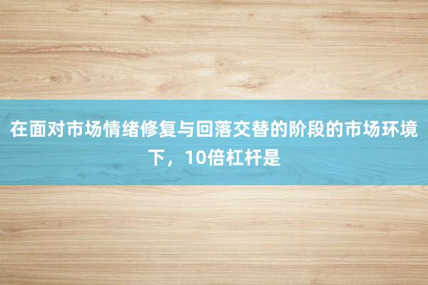 在面对市场情绪修复与回落交替的阶段的市场环境下，10倍杠杆是