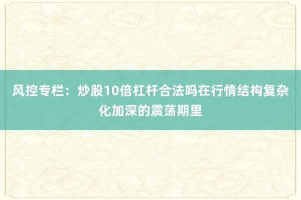 风控专栏：炒股10倍杠杆合法吗在行情结构复杂化加深的震荡期里