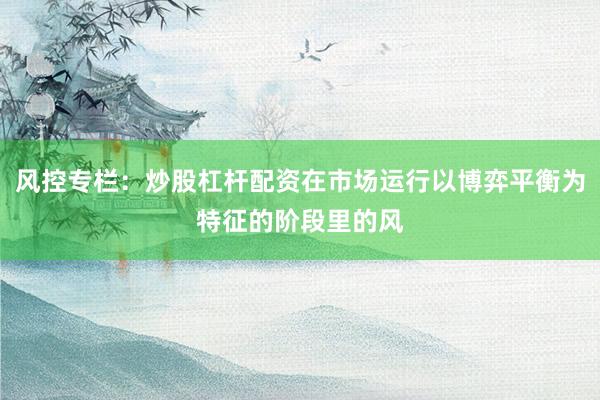 风控专栏：炒股杠杆配资在市场运行以博弈平衡为特征的阶段里的风