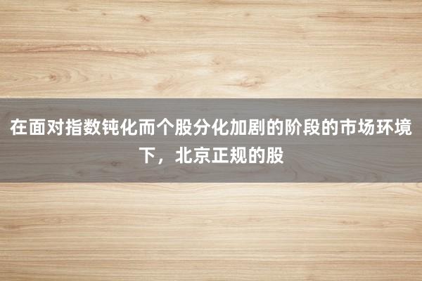 在面对指数钝化而个股分化加剧的阶段的市场环境下，北京正规的股