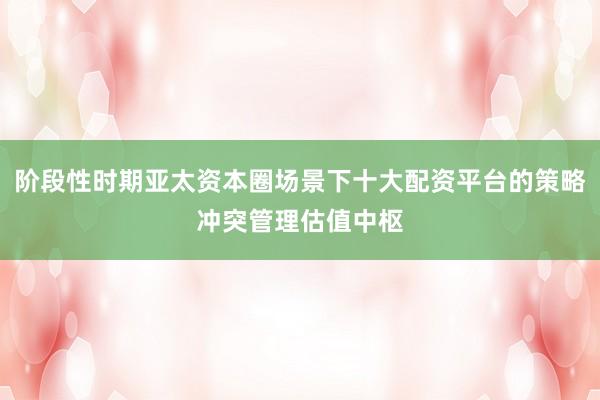 阶段性时期亚太资本圈场景下十大配资平台的策略冲突管理估值中枢